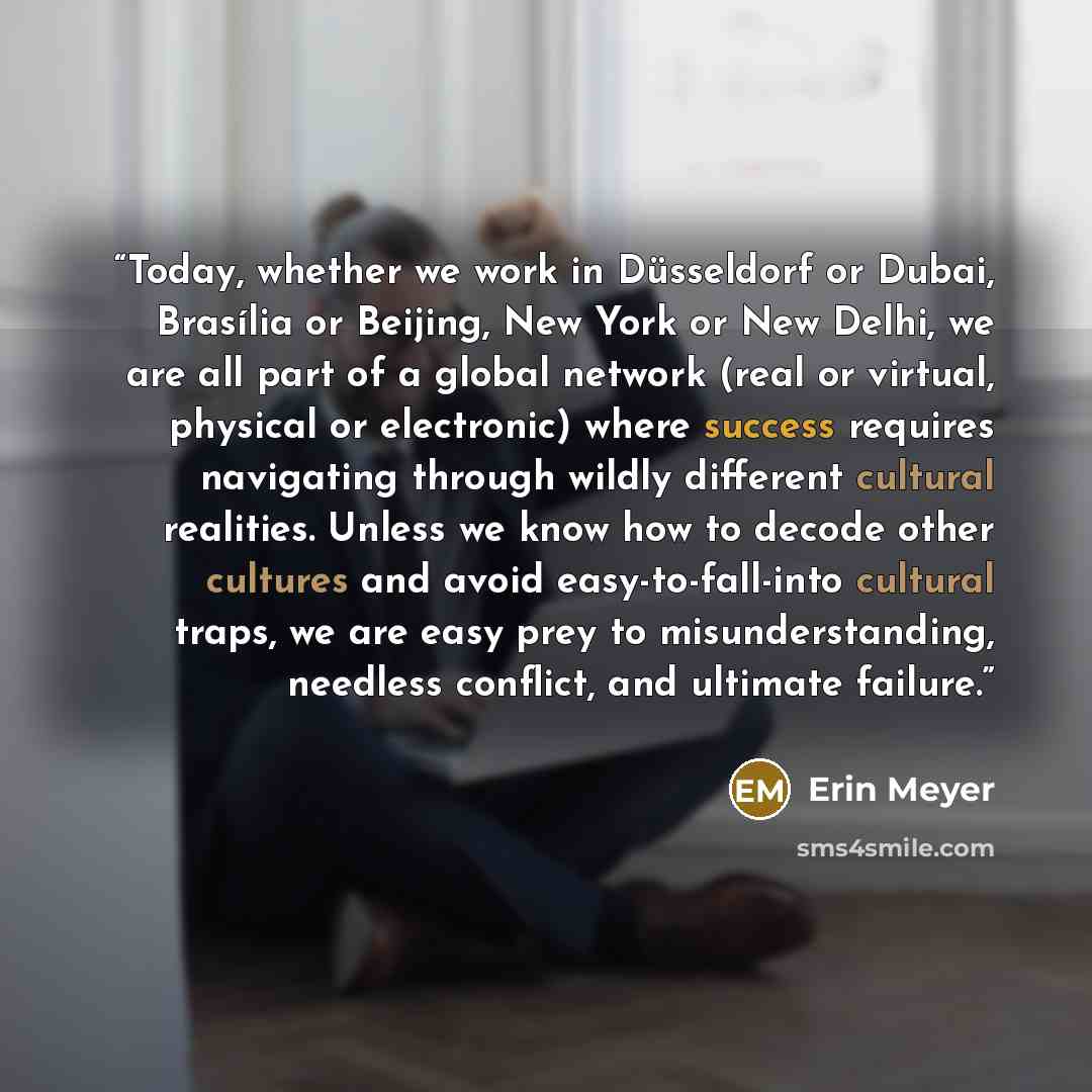 “Today, whether we work in Düsseldorf or Dubai, Brasília or Beijing, New York or New Delhi, we are all part of a global network (real or virtual, physical or electronic) where success requires navigating through wildly different cultural realities. Unless we know how to decode other cultures and…” quote by Erin Meyer