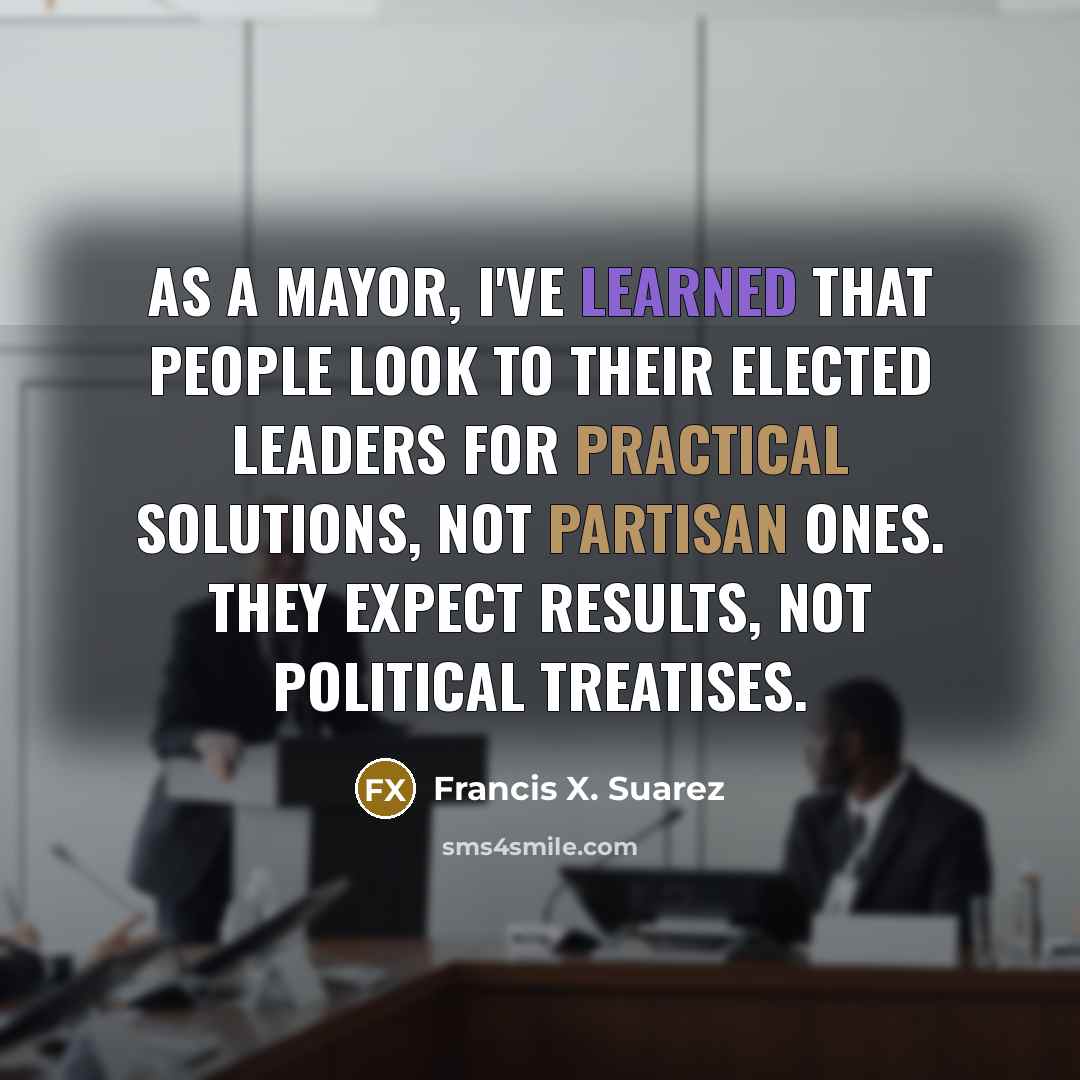 “As a mayor, I've learned that people look to their elected leaders for practical solutions, not partisan ones. They expect results, not political treatises.” quote by Francis X. Suarez