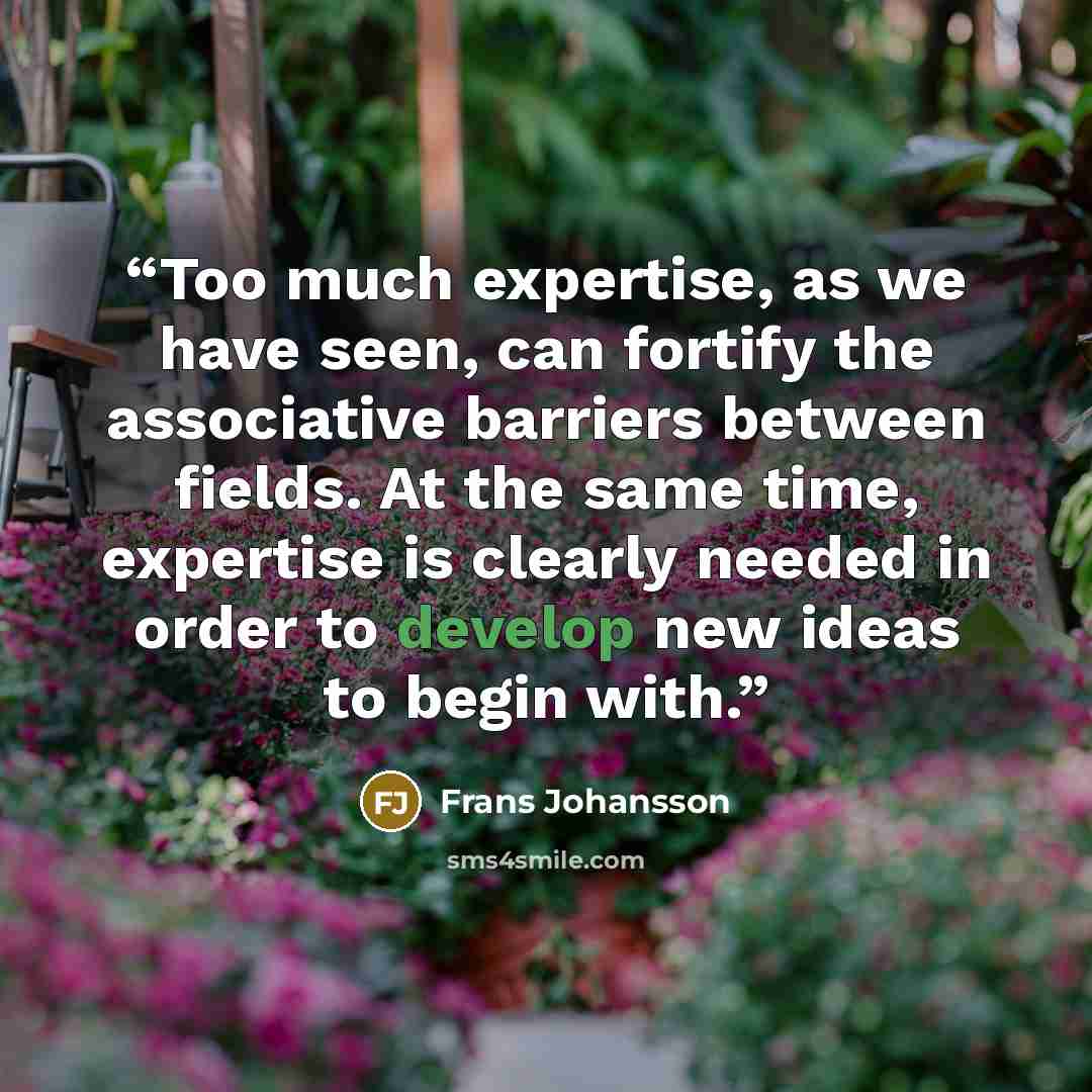 “Too much expertise, as we have seen, can fortify the associative barriers between fields. At the same time, expertise is clearly needed in order to develop new ideas to begin with.” quote by Frans Johansson