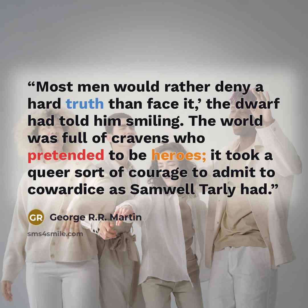 “Most men would rather deny a hard truth than face it,’ the dwarf had told him smiling. The world was full of cravens who pretended to be heroes; it took a queer sort of courage to admit to cowardice as Samwell Tarly had.” quote by George R.R. Martin