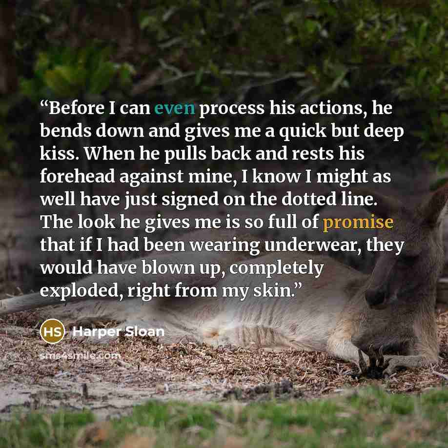 “Before I can even process his actions, he bends down and gives me a quick but deep kiss. When he pulls back and rests his forehead against mine, I know I might as well have just signed on the dotted line. The look he gives me is so full of promise that if I had been wearing underwear, they would…” quote by Harper Sloan