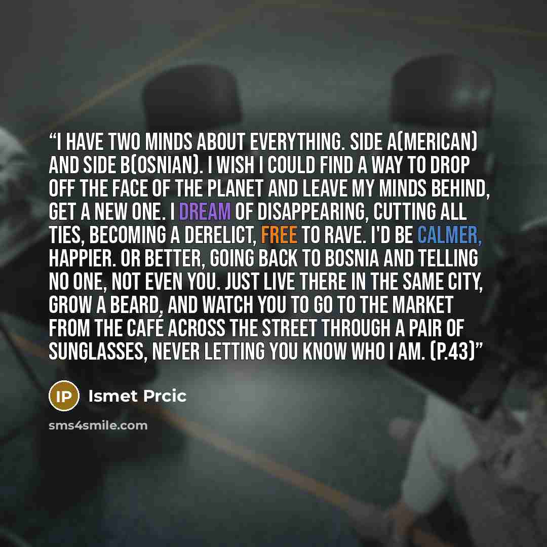 “I have two minds about everything. Side A(merican) and side B(osnian). I wish I could find a way to drop off the face of the planet and leave my minds behind, get a new one. I dream of disappearing, cutting all ties, becoming a derelict, free to rave. I'd be calmer, happier. Or better, going back…” quote by Ismet Prcic