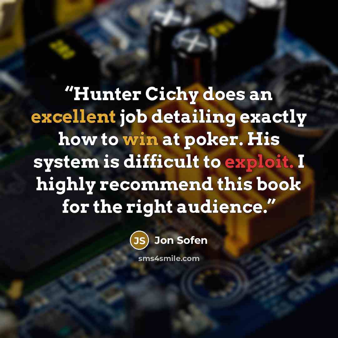 “Hunter Cichy does an excellent job detailing exactly how to win at poker. His system is difficult to exploit. I highly recommend this book for the right audience.” quote by Jon Sofen