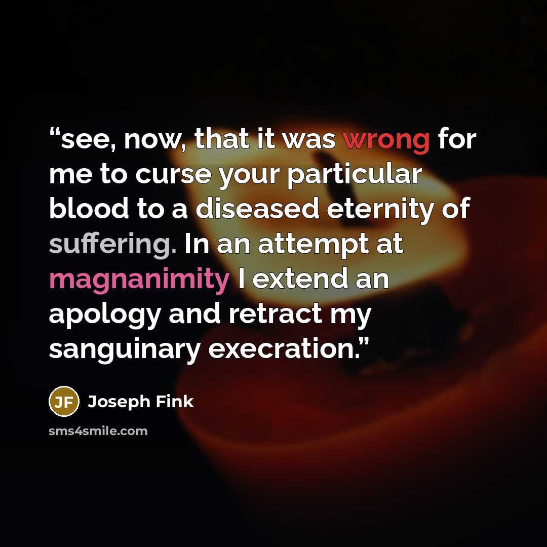 “see, now, that it was wrong for me to curse your particular blood to a diseased eternity of suffering. In an attempt at magnanimity I extend an apology and retract my sanguinary execration.” quote by Joseph Fink
