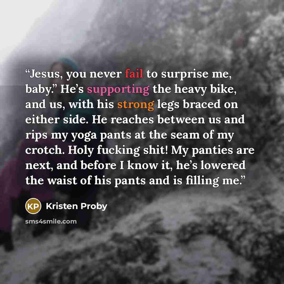 “Jesus, you never fail to surprise me, baby.” He’s supporting the heavy bike, and us, with his strong legs braced on either side. He reaches between us and rips my yoga pants at the seam of my crotch. Holy fucking shit! My panties are next, and before I know it, he’s lowered the waist of his pants…” quote by Kristen Proby