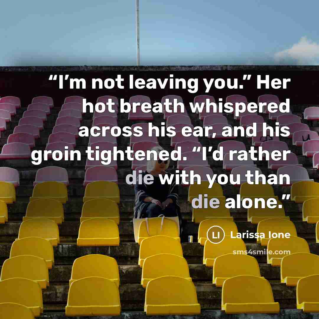 “I’m not leaving you.” Her hot breath whispered across his ear, and his groin tightened. “I’d rather die with you than die alone.” quote by Larissa Ione