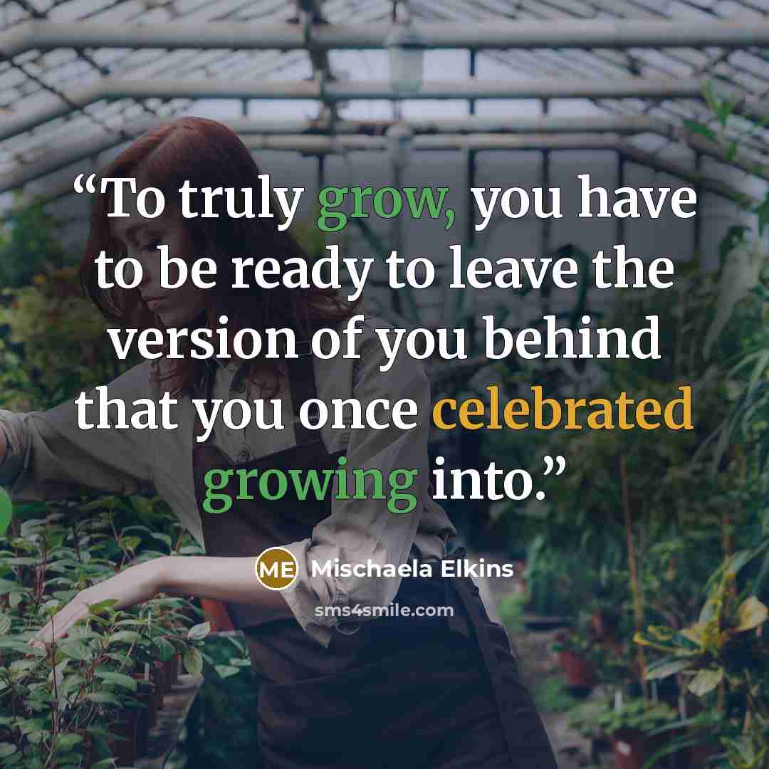 “To truly grow, you have to be ready to leave the version of you behind that you once celebrated growing into.” quote by Mischaela Elkins