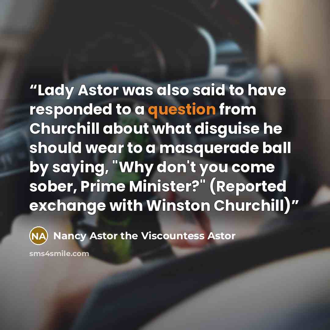 “Lady Astor was also said to have responded to a question from Churchill about what disguise he should wear to a masquerade ball by saying, "Why don't you come sober, Prime Minister?" (Reported exchange with Winston Churchill)” quote by Nancy Astor the Viscountess Astor