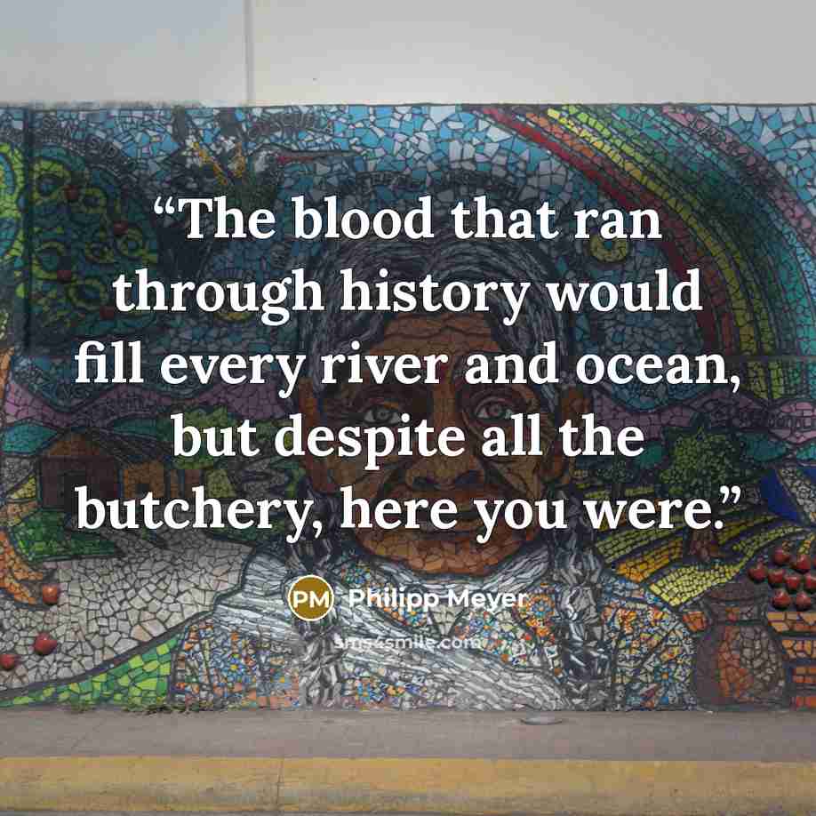 “The blood that ran through history would fill every river and ocean, but despite all the butchery, here you were.” quote by Philipp Meyer
