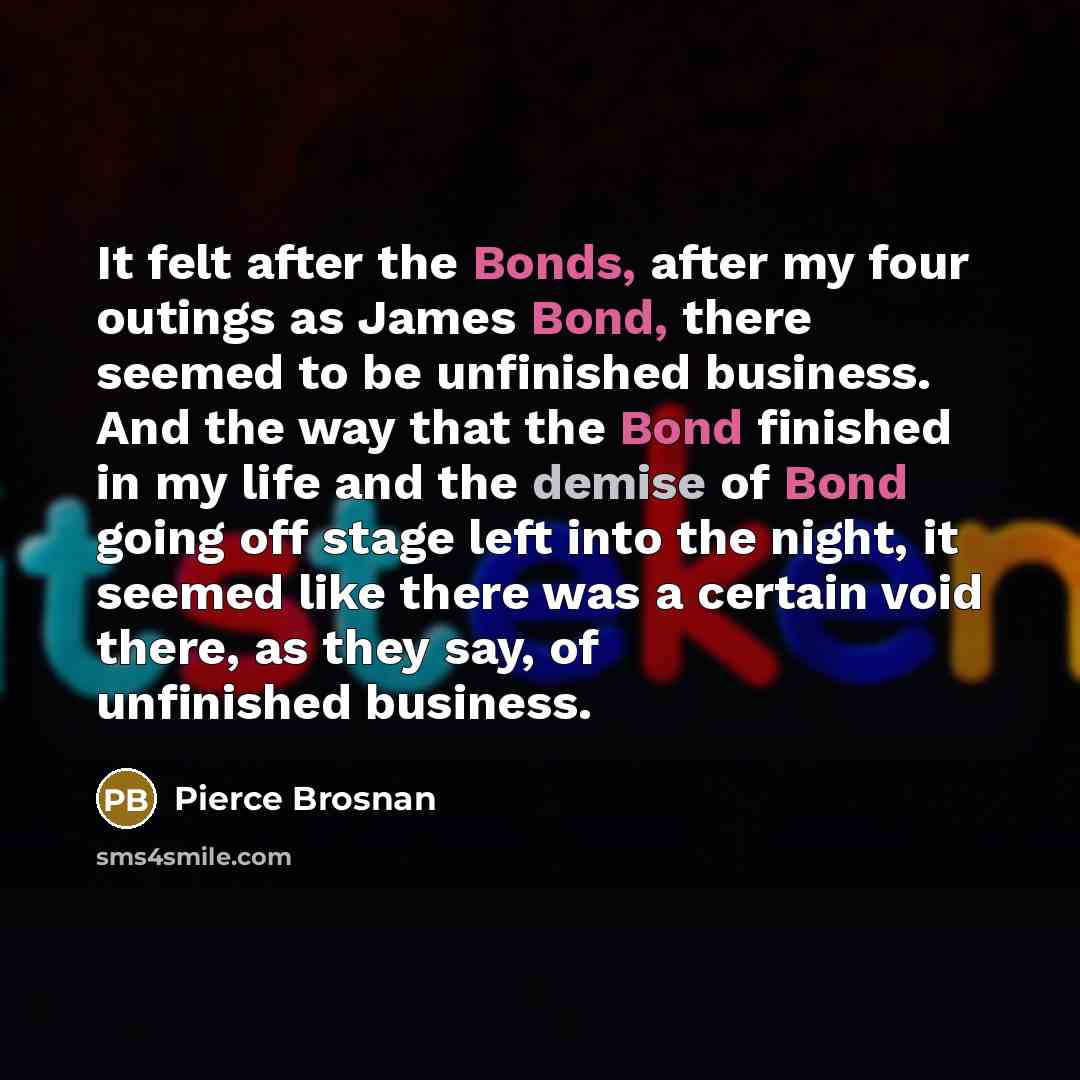 “It felt after the Bonds, after my four outings as James Bond, there seemed to be unfinished business. And the way that the Bond finished in my life and the demise of Bond going off stage left into the night, it seemed like there was a certain void there, as they say, of unfinished business.” quote by Pierce Brosnan