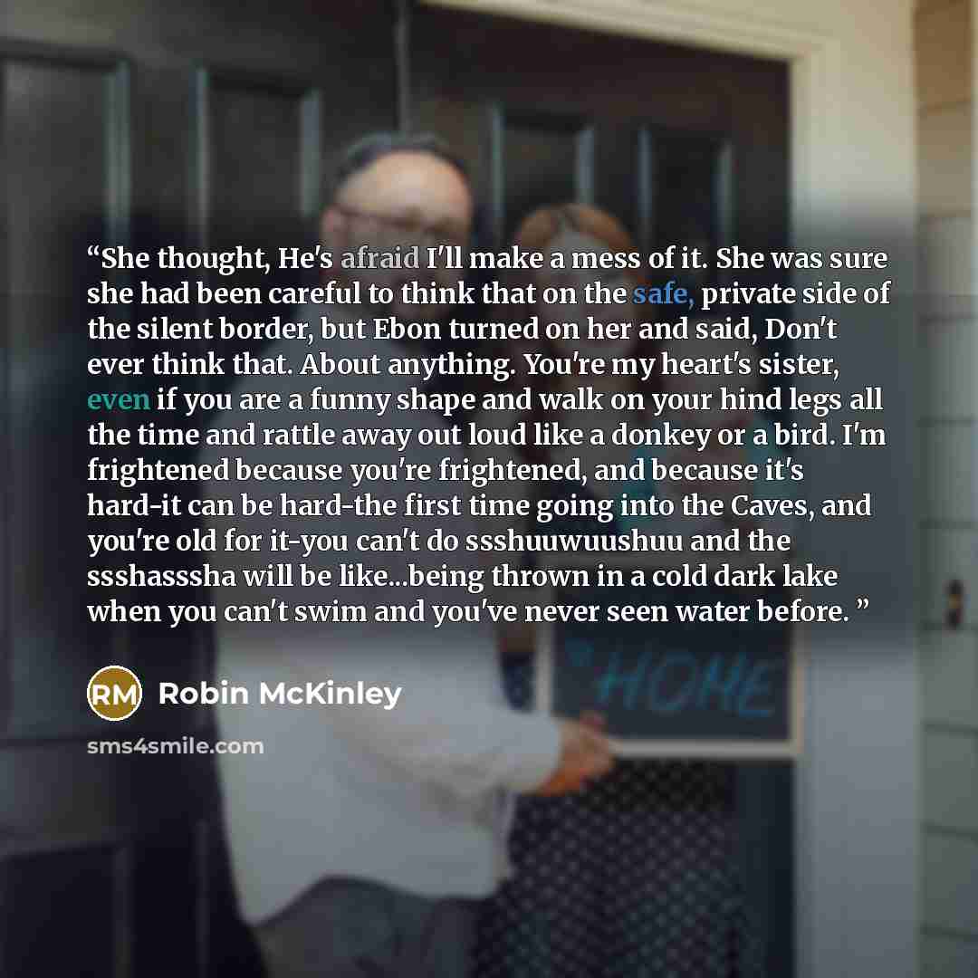 “She thought, He's afraid I'll make a mess of it. She was sure she had been careful to think that on the safe, private side of the silent border, but Ebon turned on her and said, Don't ever think that. About anything. You're my heart's sister, even if you are a funny shape and walk on your hind…” quote by Robin McKinley