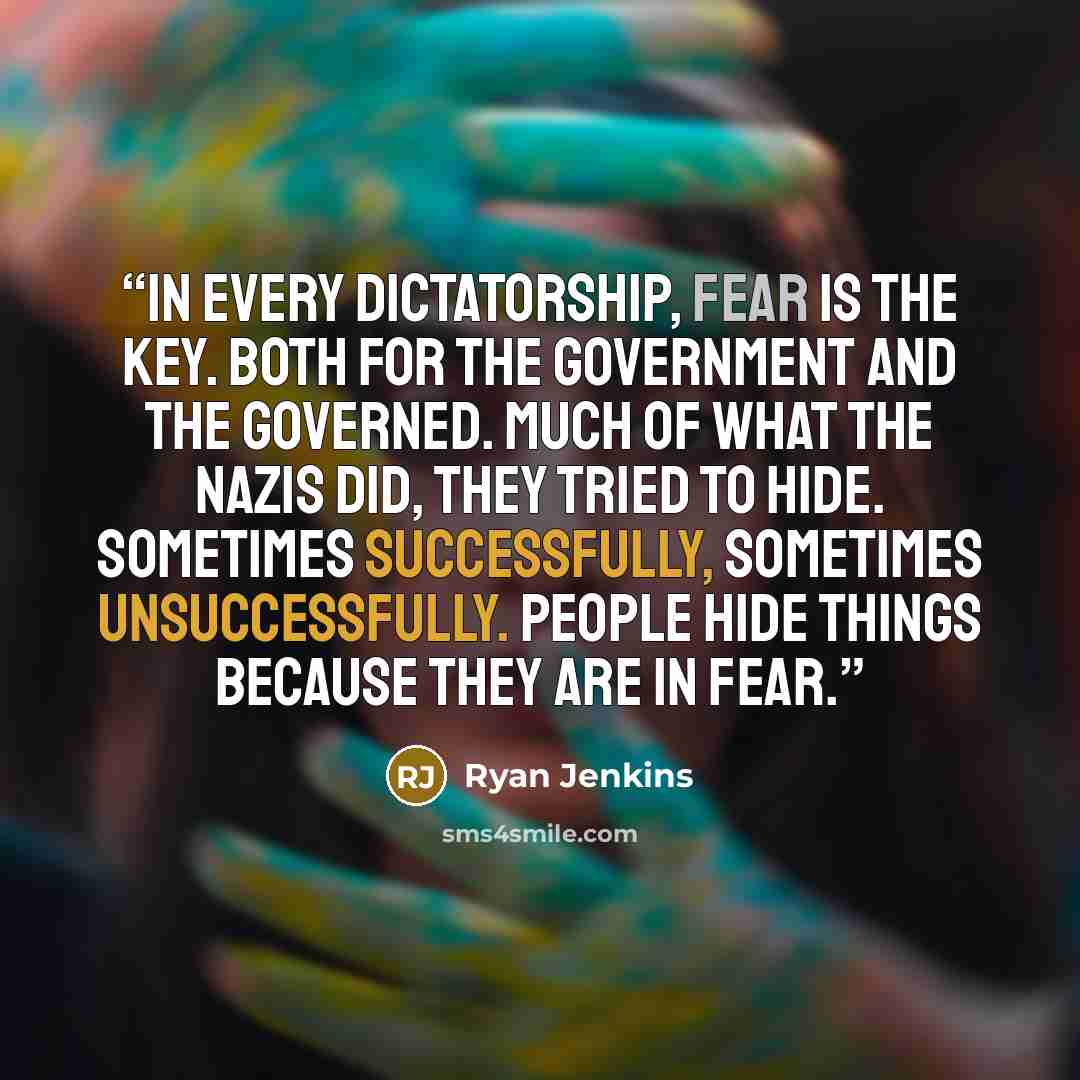 “In every dictatorship, fear is the key. Both for the government and the governed. Much of what the Nazis did, they tried to hide. Sometimes successfully, sometimes unsuccessfully. People hide things because they are in fear.” quote by Ryan Jenkins