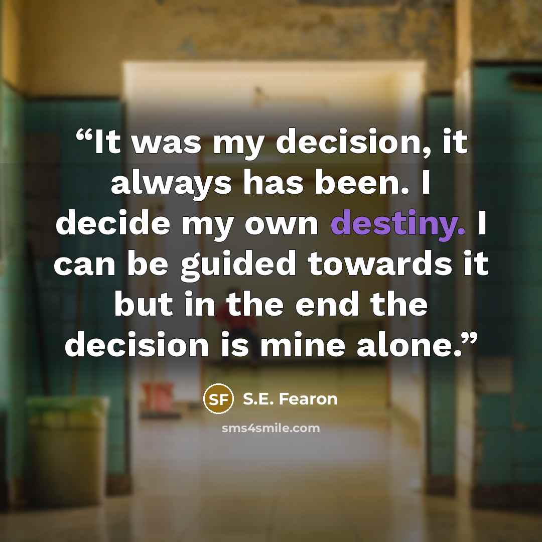 “It was my decision, it always has been. I decide my own destiny. I can be guided towards it but in the end the decision is mine alone.” quote by S.E. Fearon