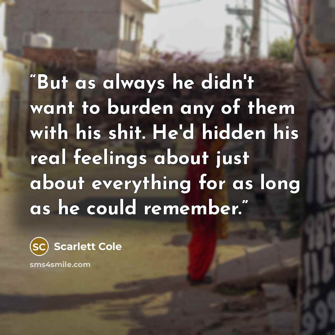 “But as always he didn't want to burden any of them with his shit. He'd hidden his real feelings about just about everything for as long as he could remember.” quote by Scarlett Cole