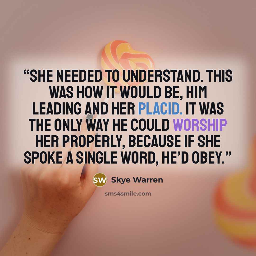 “She needed to understand. This was how it would be, him leading and her placid. It was the only way he could worship her properly, because if she spoke a single word, he’d obey.” quote by Skye Warren