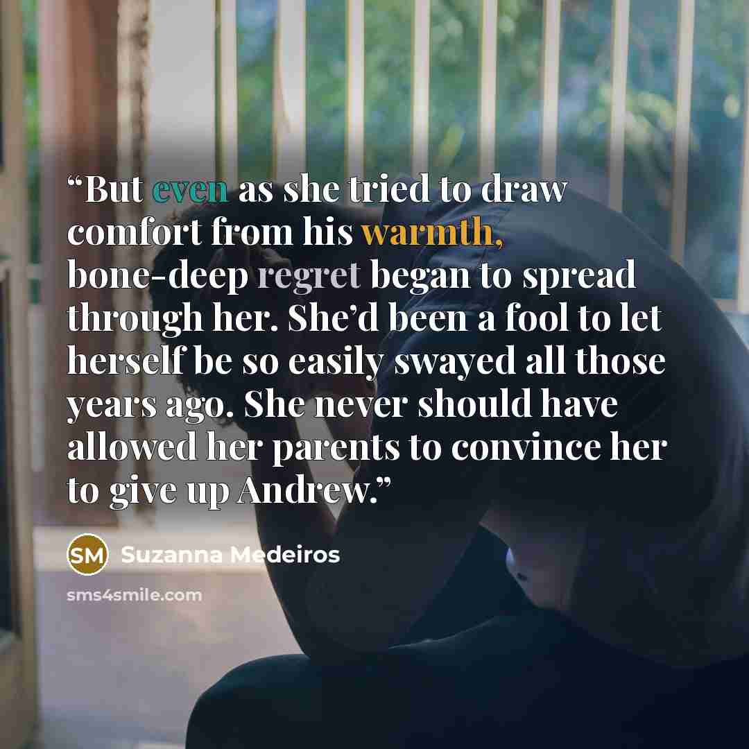 “But even as she tried to draw comfort from his warmth, bone-deep regret began to spread through her. She’d been a fool to let herself be so easily swayed all those years ago. She never should have allowed her parents to convince her to give up Andrew.” quote by Suzanna Medeiros