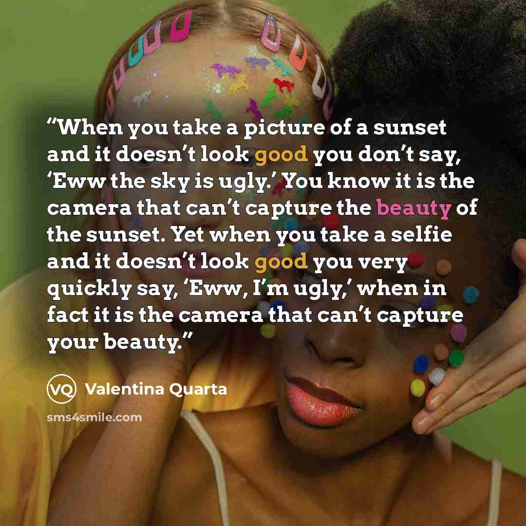 “When you take a picture of a sunset and it doesn’t look good you don’t say, ‘Eww the sky is ugly.’ You know it is the camera that can’t capture the beauty of the sunset. Yet when you take a selfie and it doesn’t look good you very quickly say, ‘Eww, I’m ugly,’ when in fact it is the camera that…” quote by Valentina Quarta