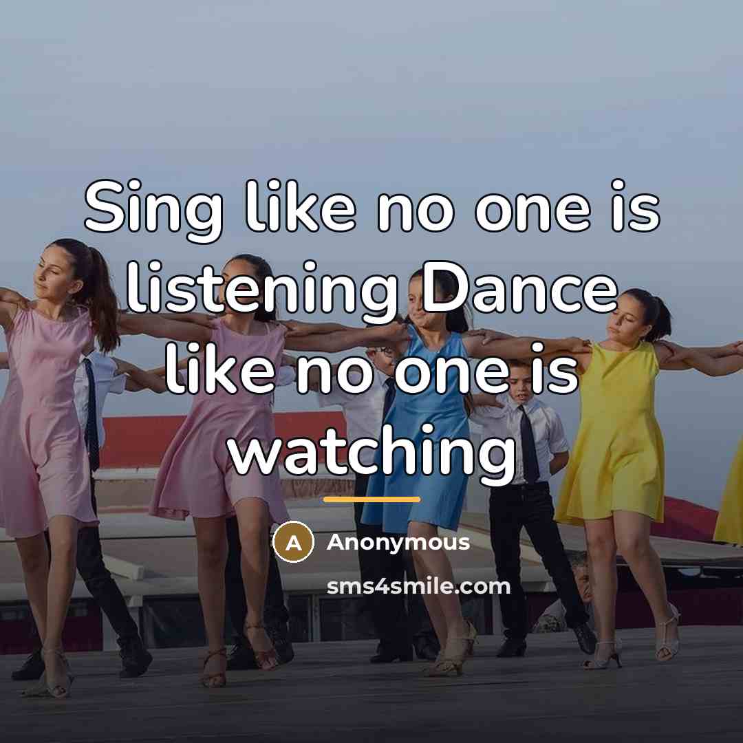 “Sing like no one is listening Dance like no one…” quote by Anonymous