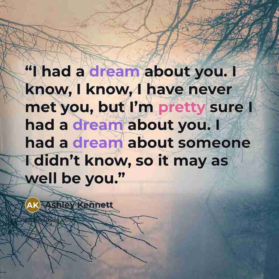 “I had a dream about you. I know, I know, I have never met you, but I’m pretty sure I had a dream about you. I had a dream about someone I didn’t know, so it may as well be you.” quote by Ashley Kennett
