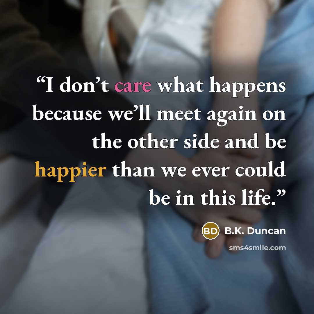 “I don’t care what happens because we’ll meet again on the other side and be happier than we ever could be in this life.” quote by B.K. Duncan