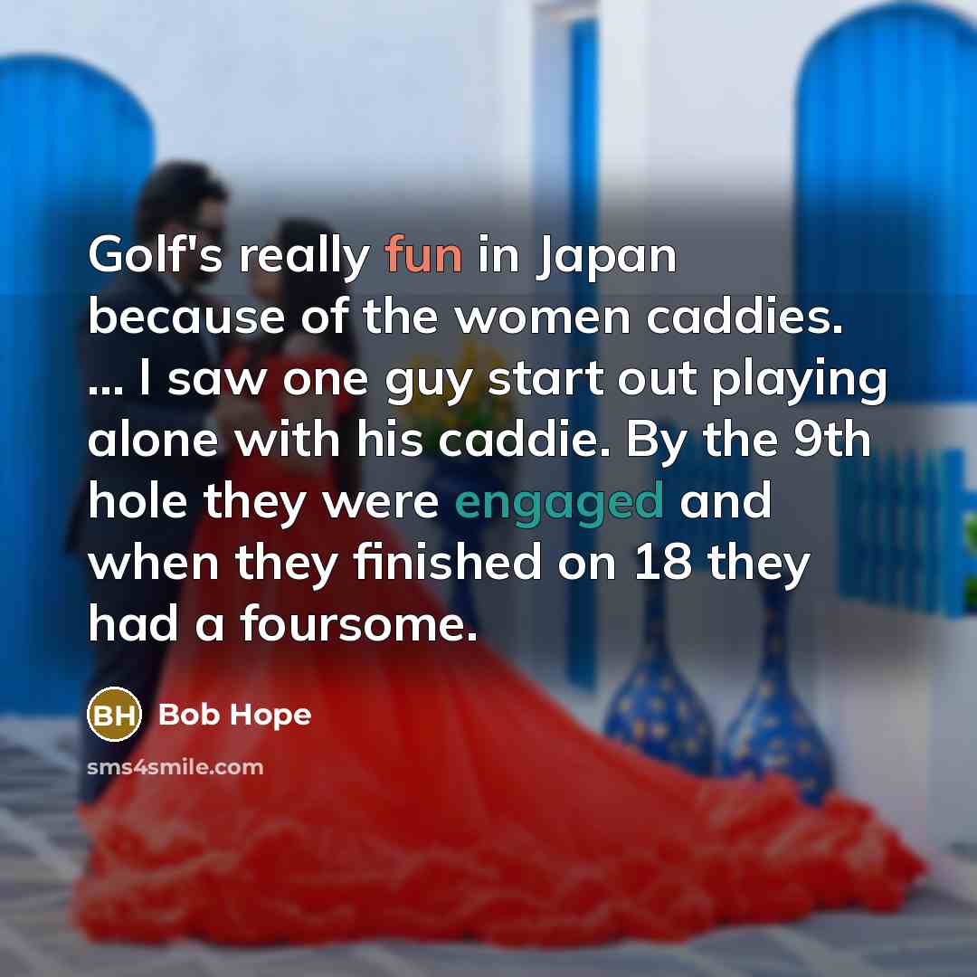 “Golf's really fun in Japan because of the women caddies. ... I saw one guy start out playing alone with his caddie. By the 9th hole they were engaged and when they finished on 18 they had a foursome.” quote by Bob Hope