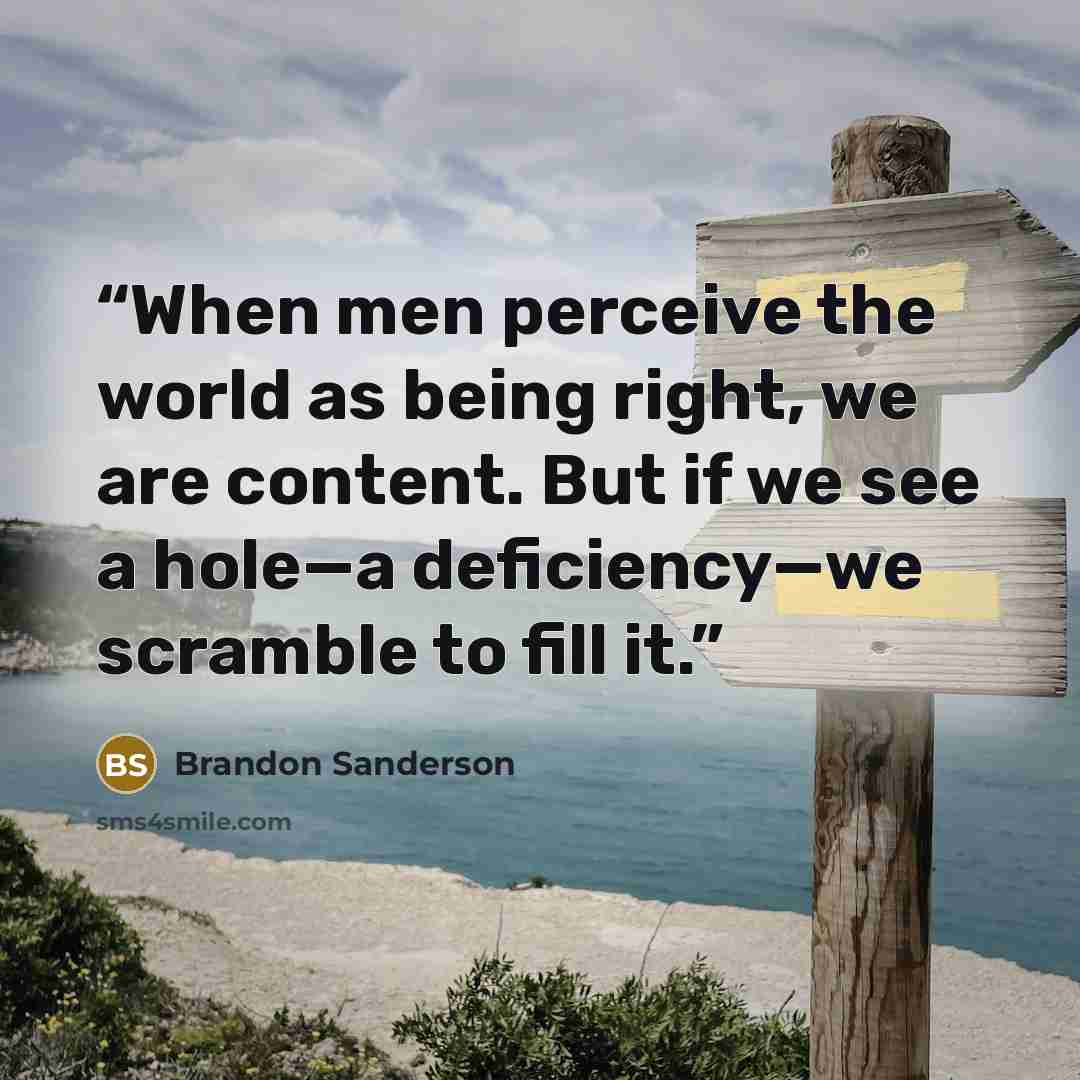 “When men perceive the world as being right, we are content. But if we see a hole—a deficiency—we scramble to fill it.” quote by Brandon Sanderson