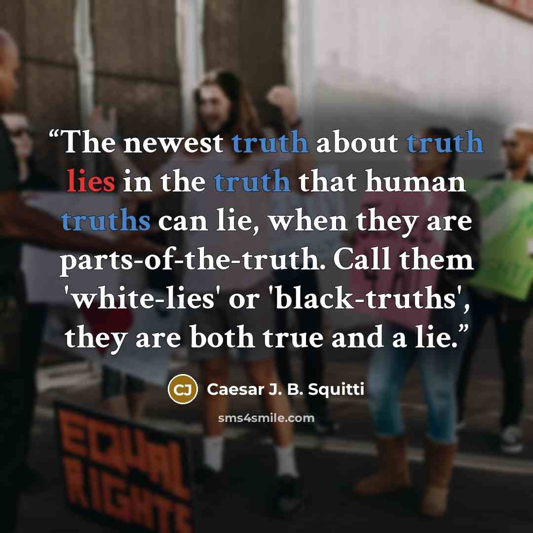 “The newest truth about truth lies in the truth that human truths can lie, when they are parts-of-the-truth. Call them 'white-lies' or 'black-truths', they are both true and a lie.” quote by Caesar J. B. Squitti