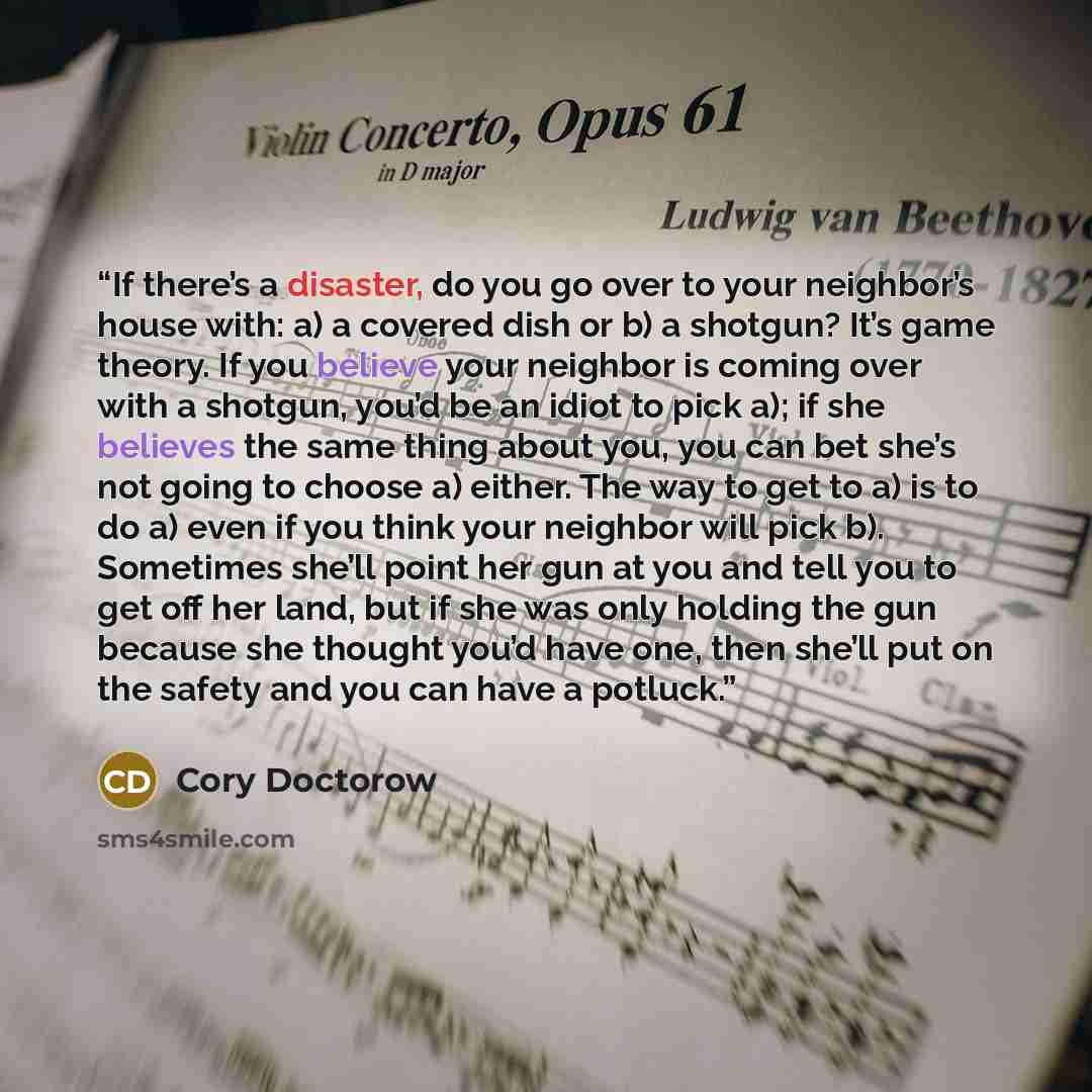 “If there’s a disaster, do you go over to your neighbor’s house with: a) a covered dish or b) a shotgun? It’s game theory. If you believe your neighbor is coming over with a shotgun, you’d be an idiot to pick a); if she believes the same thing about you, you can bet she’s not going to choose a)…” quote by Cory Doctorow