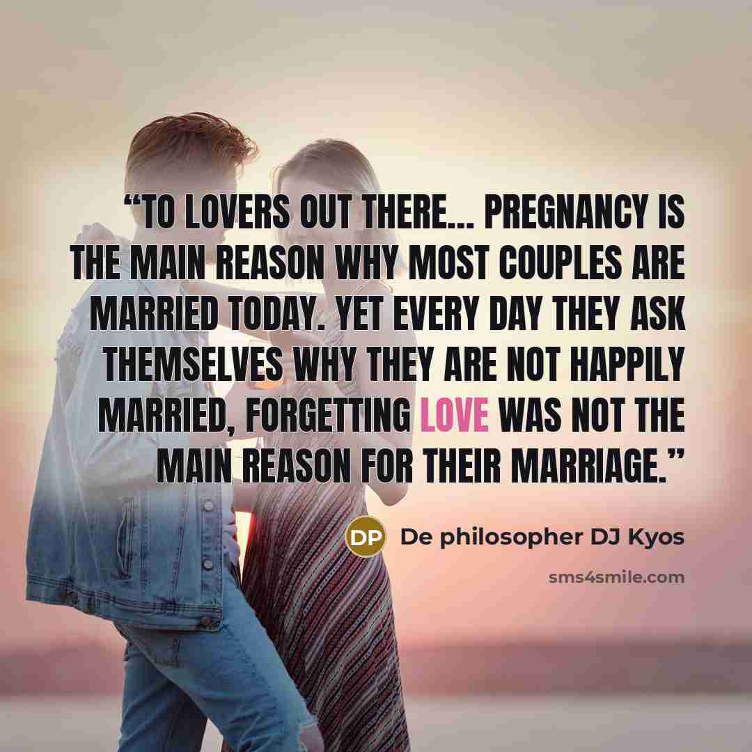 “To lovers out there… Pregnancy is the main reason why most couples are married today. Yet every day they ask themselves why they are not happily married, forgetting love was not the main reason for their marriage.” quote by De philosopher DJ Kyos