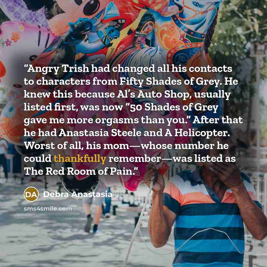 “Angry Trish had changed all his contacts to characters from Fifty Shades of Grey. He knew this because Al’s Auto Shop, usually listed first, was now “50 Shades of Grey gave me more orgasms than you.” After that he had Anastasia Steele and A Helicopter. Worst of all, his mom—whose number he could…” quote by Debra Anastasia