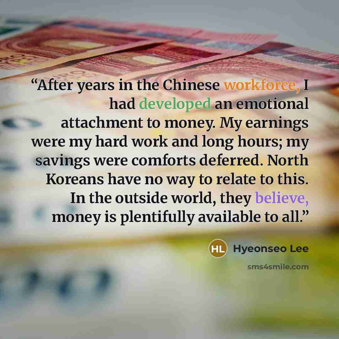 “After years in the Chinese workforce, I had developed an emotional attachment to money. My earnings were my hard work and long hours; my savings were comforts deferred. North Koreans have no way to relate to this. In the outside world, they believe, money is plentifully available to all.” quote by Hyeonseo Lee