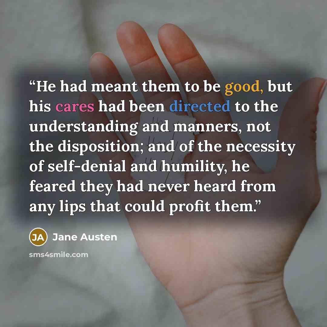 “He had meant them to be good, but his cares had been directed to the understanding and manners, not the disposition; and of the necessity of self-denial and humility, he feared they had never heard from any lips that could profit them.” quote by Jane Austen