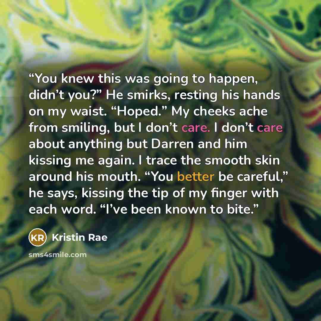 “You knew this was going to happen, didn’t you?” He smirks, resting his hands on my waist. “Hoped.” My cheeks ache from smiling, but I don’t care. I don’t care about anything but Darren and him kissing me again. I trace the smooth skin around his mouth. “You better be careful,” he says, kissing the…” quote by Kristin Rae