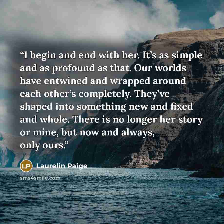 “I begin and end with her. It’s as simple and as profound as that. Our worlds have entwined and wrapped around each other’s completely. They’ve shaped into something new and fixed and whole. There is no longer her story or mine, but now and always, only ours.” quote by Laurelin Paige