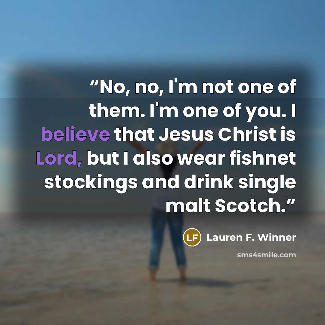 “No, no, I'm not one of them. I'm one of you. I believe that Jesus Christ is Lord, but I also wear fishnet stockings and drink single malt Scotch.” quote by Lauren F. Winner