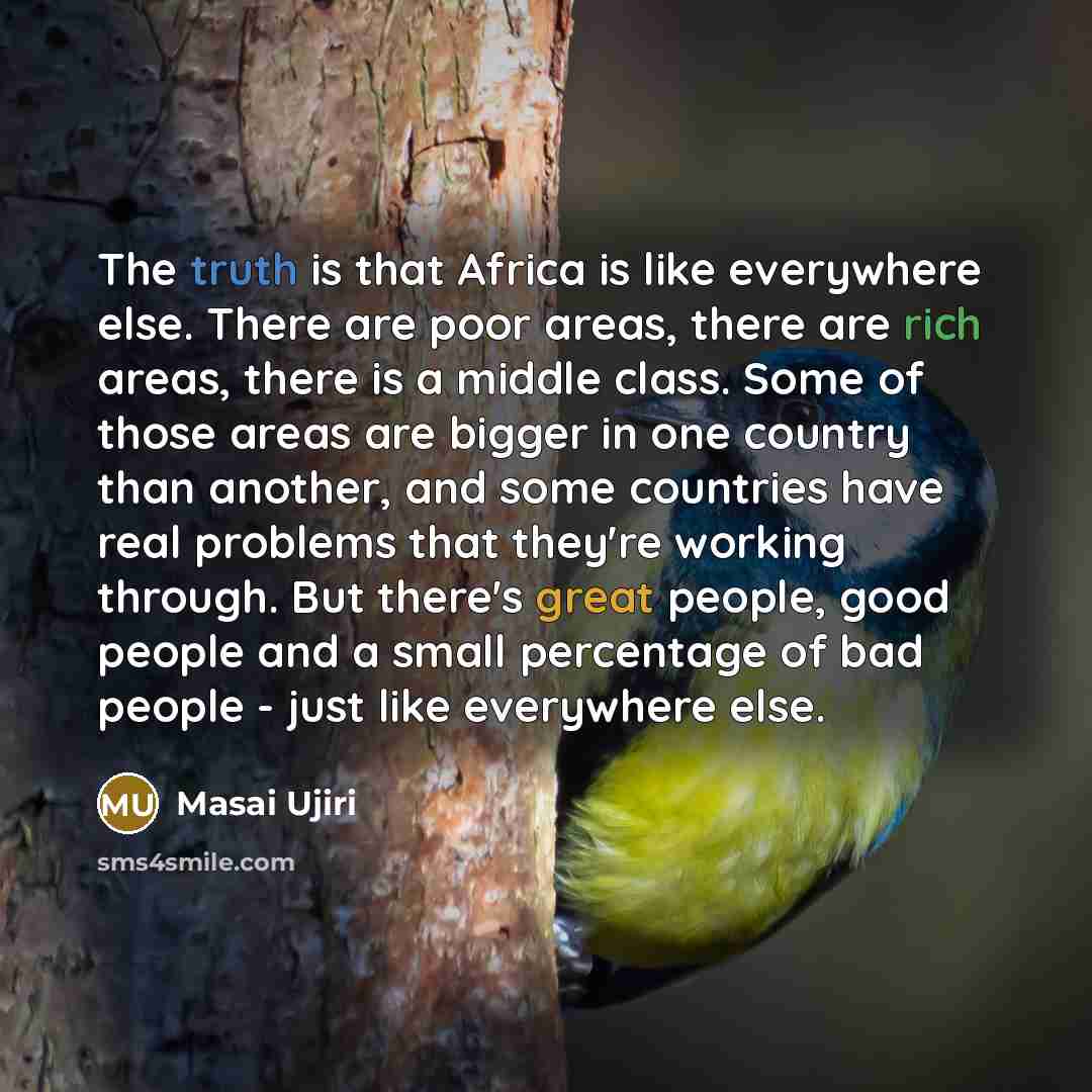 “The truth is that Africa is like everywhere else. There are poor areas, there are rich areas, there is a middle class. Some of those areas are bigger in one country than another, and some countries have real problems that they're working through. But there's great people, good people and a small…” quote by Masai Ujiri