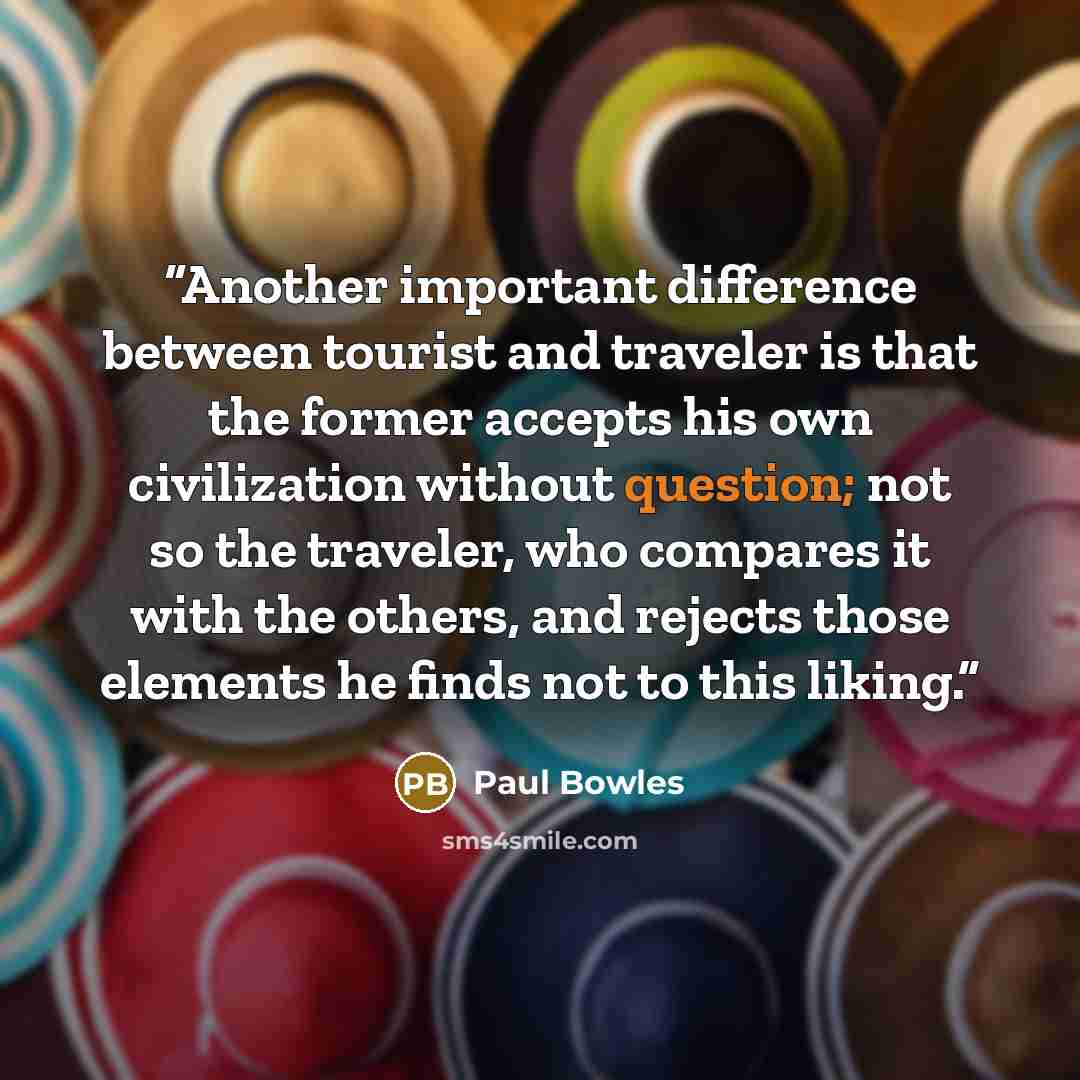 “Another important difference between tourist and traveler is that the former accepts his own civilization without question; not so the traveler, who compares it with the others, and rejects those elements he finds not to this liking.” quote by Paul Bowles