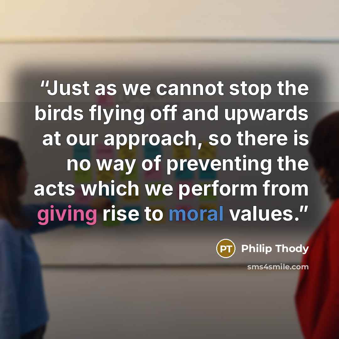“Just as we cannot stop the birds flying off and upwards at our approach, so there is no way of preventing the acts which we perform from giving rise to moral values.” quote by Philip Thody