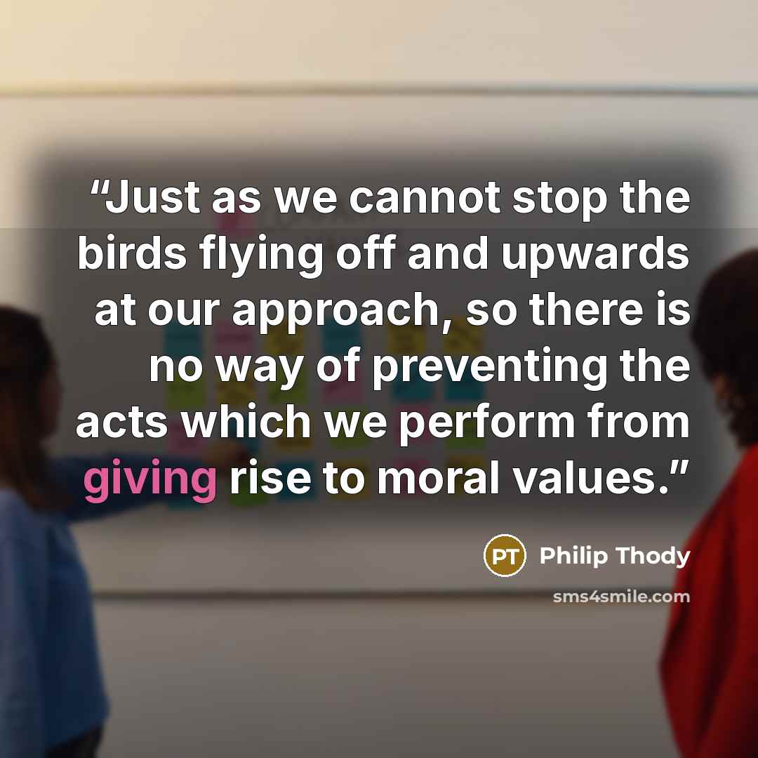 “Just as we cannot stop the birds flying off and upwards at our approach, so there is no way of preventing the acts which we perform from giving rise to moral values.” quote by Philip Thody