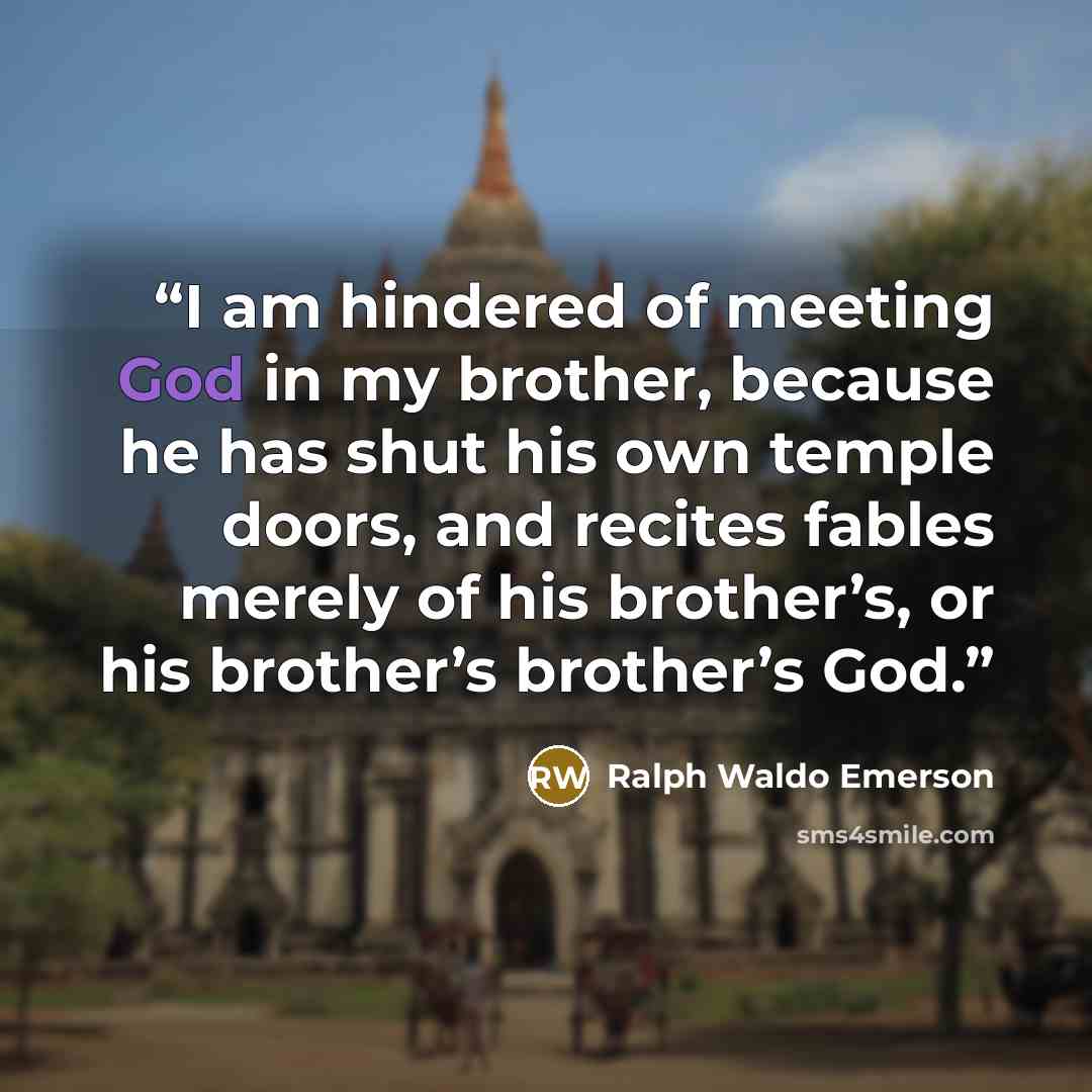 “I am hindered of meeting God in my brother, because he has shut his own temple doors, and recites fables merely of his brother’s, or his brother’s brother’s God.” quote by Ralph Waldo Emerson