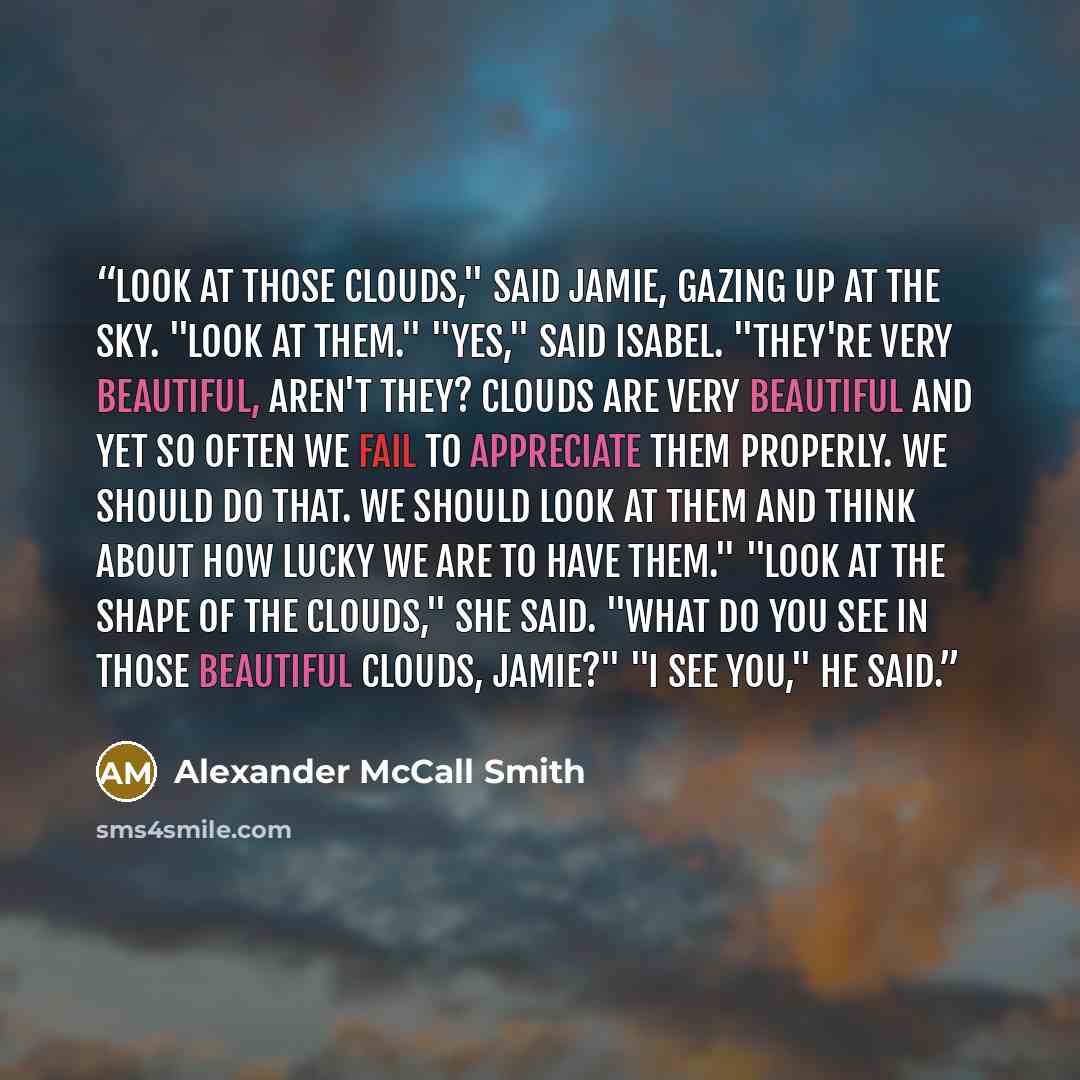 “Look at those clouds," said Jamie, gazing up at the sky. "Look at them." "Yes," said Isabel. "They're very beautiful, aren't they? Clouds are very beautiful and yet so often we fail to appreciate them properly. We should do that. We should look at them and think about how lucky we are to have…” quote by Alexander McCall Smith