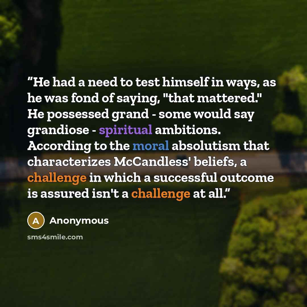 “He had a need to test himself in ways, as he was fond of saying, "that mattered." He possessed grand - some would say grandiose - spiritual ambitions. According to the moral absolutism that characterizes McCandless' beliefs, a challenge in which a successful outcome is assured isn't a challenge at…” quote by Anonymous