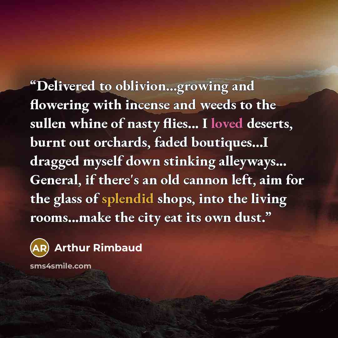 “Delivered to oblivion...growing and flowering with incense and weeds to the sullen whine of nasty flies... I loved deserts, burnt out orchards, faded boutiques...I dragged myself down stinking alleyways... General, if there's an old cannon left, aim for the glass of splendid shops, into the living…” quote by Arthur Rimbaud