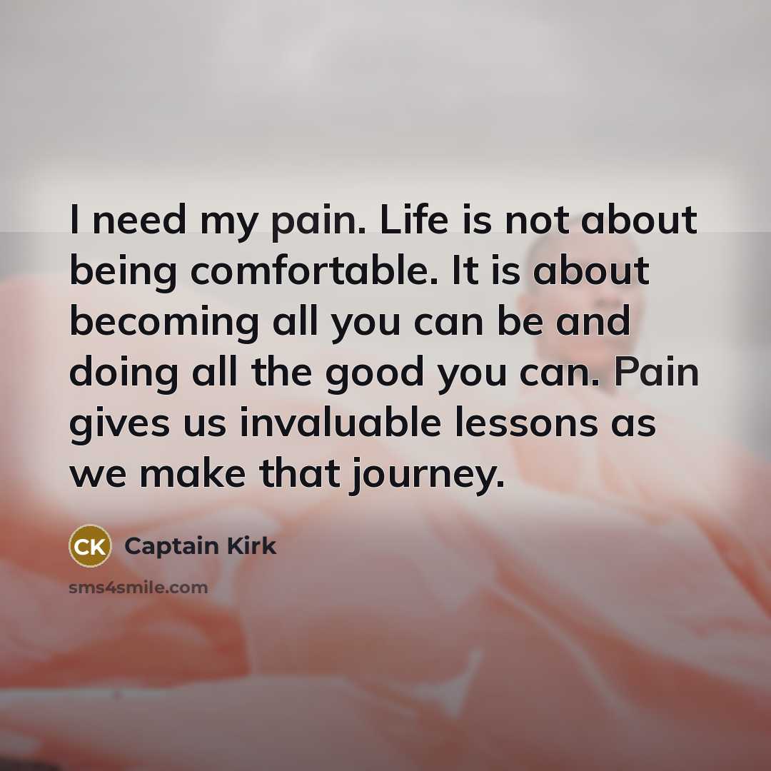 “I need my pain. Life is not about being comfortable. It is about becoming all you can be and doing all the good you can. Pain gives us invaluable lessons as we make that journey.” quote by Captain Kirk