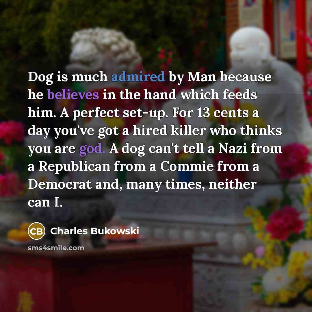 “Dog is much admired by Man because he believes in the hand which feeds him. A perfect set-up. For 13 cents a day you've got a hired killer who thinks you are god. A dog can't tell a Nazi from a Republican from a Commie from a Democrat and, many times, neither can I.” quote by Charles Bukowski
