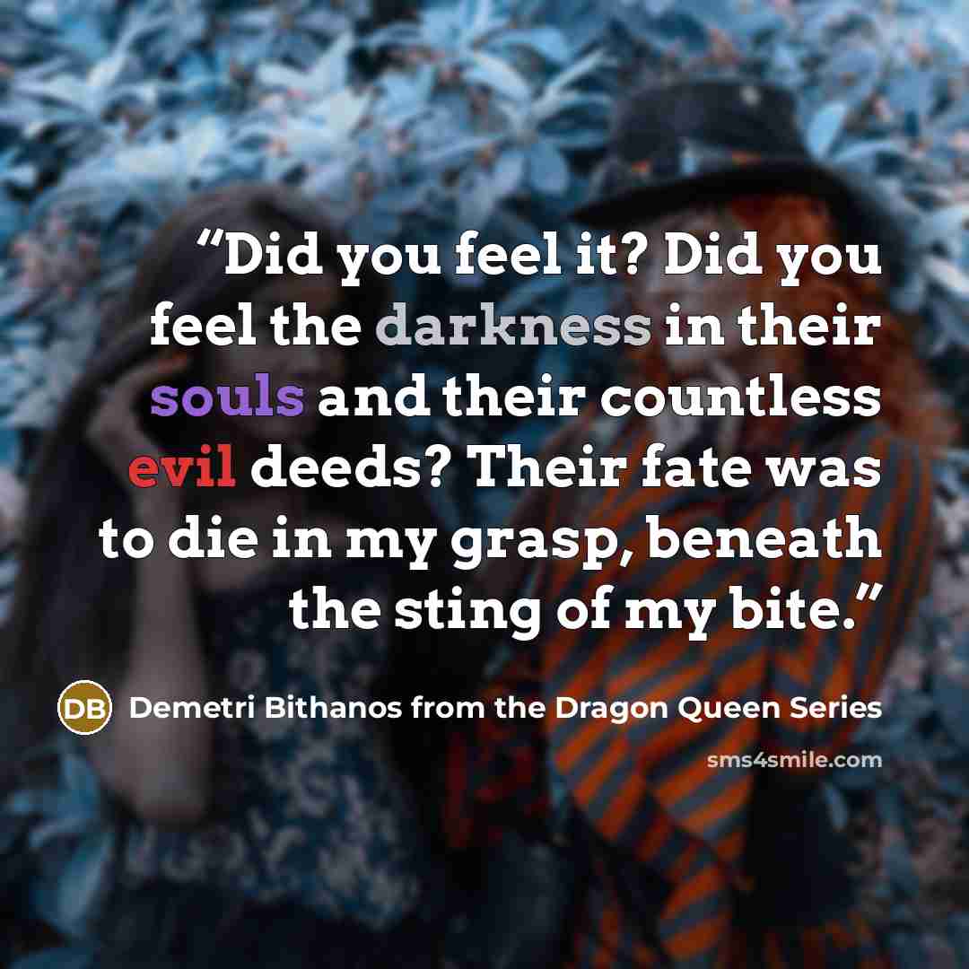 “Did you feel it? Did you feel the darkness in their souls and their countless evil deeds? Their fate was to die in my grasp, beneath the sting of my bite.” quote by Demetri Bithanos from the Dragon Queen Series