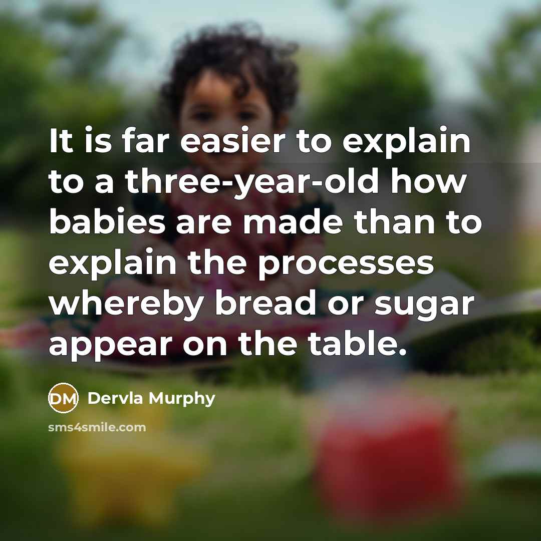 “It is far easier to explain to a three-year-old how babies are made than to explain the processes whereby bread or sugar appear on the table.” quote by Dervla Murphy