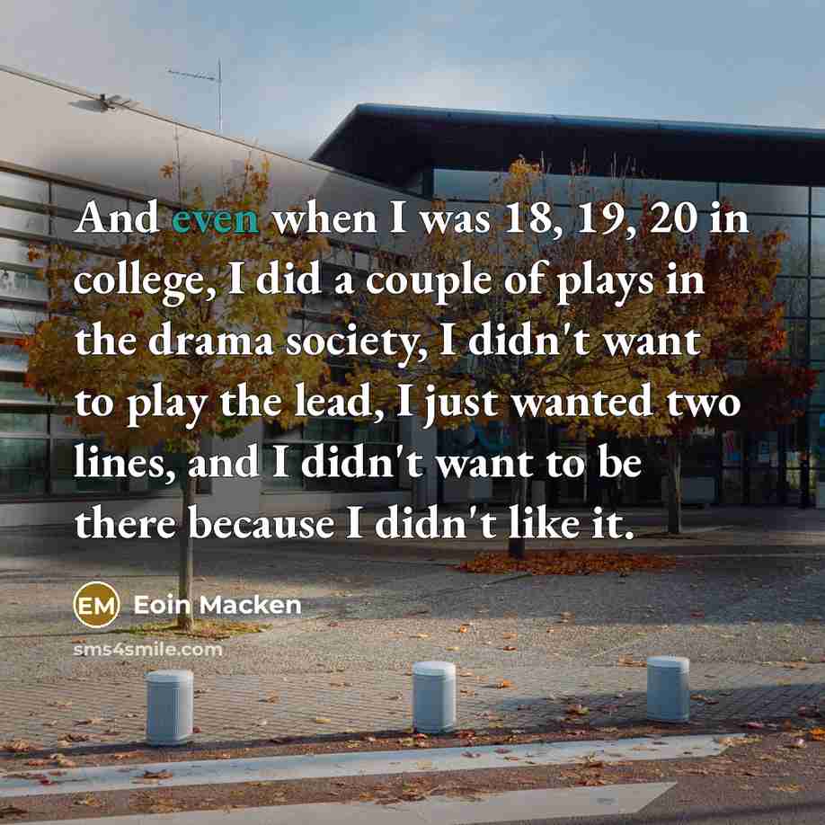 “And even when I was 18, 19, 20 in college, I did a couple of plays in the drama society, I didn't want to play the lead, I just wanted two lines, and I didn't want to be there because I didn't like it.” quote by Eoin Macken