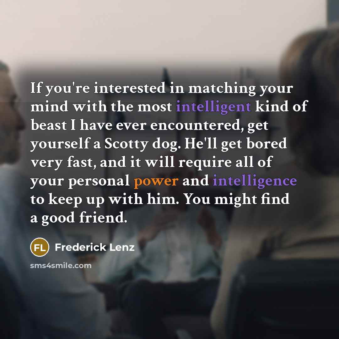 “If you're interested in matching your mind with the most intelligent kind of beast I have ever encountered, get yourself a Scotty dog. He'll get bored very fast, and it will require all of your personal power and intelligence to keep up with him. You might find a good friend.” quote by Frederick Lenz