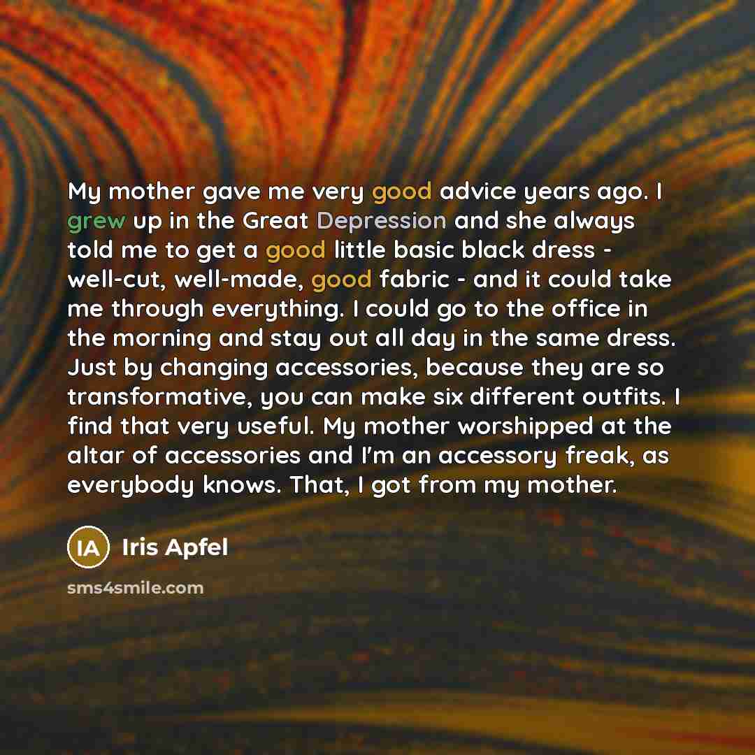 “My mother gave me very good advice years ago. I grew up in the Great Depression and she always told me to get a good little basic black dress - well-cut, well-made, good fabric - and it could take me through everything. I could go to the office in the morning and stay out all day in the same…” quote by Iris Apfel